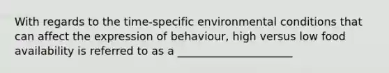 With regards to the time-specific environmental conditions that can affect the expression of behaviour, high versus low food availability is referred to as a _____________________