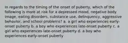 In regards to the timing of the onset of puberty, which of the following is more at risk for a depressed mood, negative body image, eating disorders, substance use, delinquency, aggressive behavior, and school problems? a. a girl who experiences early-onset puberty b. a boy who experiences late-onset puberty c. a girl who experiences late-onset puberty d. a boy who experiences early-onset puberty