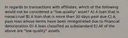 In regards to transactions with affiliates, which of the following would not be considered a "low-quality" asset? A) A loan that is nonaccrual B) A loan that is more than 30 days past due C) A pass loan whose terms have been renegotiated due to financial deterioration D) A loan classified as substandard E) All of the above are "low-quality" assets