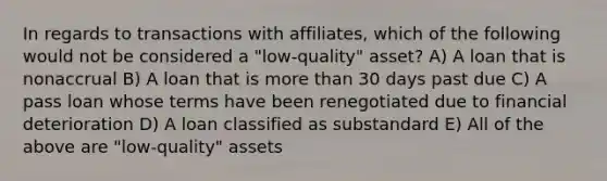 In regards to transactions with affiliates, which of the following would not be considered a "low-quality" asset? A) A loan that is nonaccrual B) A loan that is more than 30 days past due C) A pass loan whose terms have been renegotiated due to financial deterioration D) A loan classified as substandard E) All of the above are "low-quality" assets