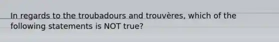 In regards to the troubadours and trouvères, which of the following statements is NOT true?