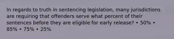 In regards to truth in sentencing legislation, many jurisdictions are requiring that offenders serve what percent of their sentences before they are eligible for early release? • 50% • 85% • 75% • 25%