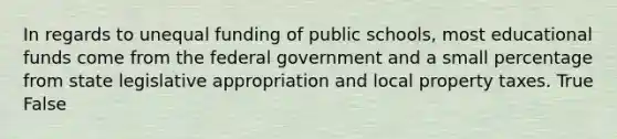 In regards to unequal funding of public schools, most educational funds come from the federal government and a small percentage from state legislative appropriation and local property taxes. True False