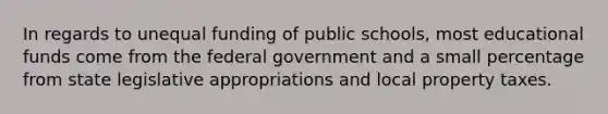 In regards to unequal funding of public schools, most educational funds come from the federal government and a small percentage from state legislative appropriations and local property taxes.