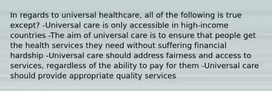 In regards to universal healthcare, all of the following is true except? -Universal care is only accessible in high-income countries -The aim of universal care is to ensure that people get the health services they need without suffering financial hardship -Universal care should address fairness and access to services, regardless of the ability to pay for them -Universal care should provide appropriate quality services