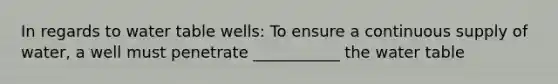 In regards to water table wells: To ensure a continuous supply of water, a well must penetrate ___________ the water table