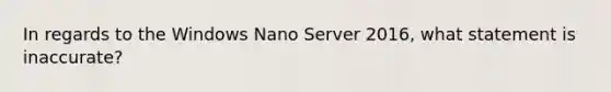 In regards to the Windows Nano Server 2016, what statement is inaccurate?