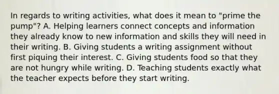 In regards to writing activities, what does it mean to "prime the pump"? A. Helping learners connect concepts and information they already know to new information and skills they will need in their writing. B. Giving students a writing assignment without first piquing their interest. C. Giving students food so that they are not hungry while writing. D. Teaching students exactly what the teacher expects before they start writing.