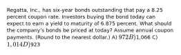 Regatta, Inc., has six-year bonds outstanding that pay a 8.25 percent coupon rate. Investors buying the bond today can expect to earn a yield to maturity of 6.875 percent. What should the company's bonds be priced at today? Assume annual coupon payments. (Round to the nearest dollar.) A) 972 B)1,066 C) 1,014 D)923