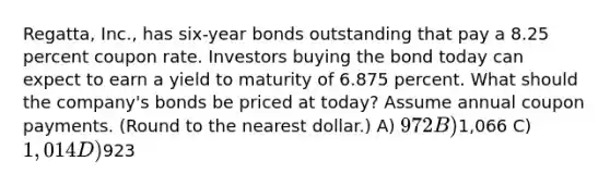 Regatta, Inc., has six-year bonds outstanding that pay a 8.25 percent coupon rate. Investors buying the bond today can expect to earn a yield to maturity of 6.875 percent. What should the company's bonds be priced at today? Assume annual coupon payments. (Round to the nearest dollar.) A) 972 B)1,066 C) 1,014 D)923