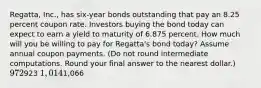 Regatta, Inc., has six-year bonds outstanding that pay an 8.25 percent coupon rate. Investors buying the bond today can expect to earn a yield to maturity of 6.875 percent. How much will you be willing to pay for Regatta's bond today? Assume annual coupon payments. (Do not round intermediate computations. Round your final answer to the nearest dollar.) 972923 1,0141,066