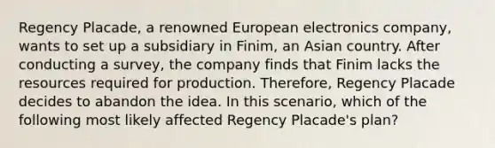 Regency Placade, a renowned European electronics company, wants to set up a subsidiary in Finim, an Asian country. After conducting a survey, the company finds that Finim lacks the resources required for production. Therefore, Regency Placade decides to abandon the idea. In this scenario, which of the following most likely affected Regency Placade's plan?