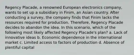 Regency Placade, a renowned European electronics company, wants to set up a subsidiary in Finim, an Asian country. After conducting a survey, the company finds that Finim lacks the resources required for production. Therefore, Regency Placade decides to abandon the idea. In this scenario, which of the following most likely affected Regency Placade's plan? a. Lack of innovative ideas b. Economic dependence in the international market c. Limited access to factors of production d. Absence of plentiful capital