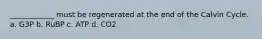 ____________ must be regenerated at the end of the Calvin Cycle. a. G3P b. RuBP c. ATP d. CO2