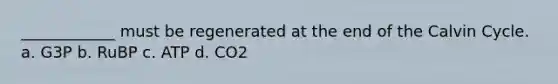 ____________ must be regenerated at the end of the Calvin Cycle. a. G3P b. RuBP c. ATP d. CO2