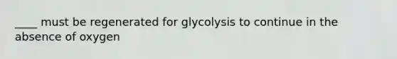 ____ must be regenerated for glycolysis to continue in the absence of oxygen