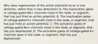 Why does regeneration of the action potential occur in one direction, rather than in two directions? A. The inactivation gates of voltage-gated Na+‎ channels close in the node, or segment, that has just fired an action potential. B. The inactivation gates of voltage-gated K+‎ channels close in the node, or segment, that has just fired an action potential. C. The activation gates of voltage-gated Na+‎ channels close in the node, or segment, that has just depolarized. D. The activation gates of voltage-gated K+‎ channels open in the node, or segment, that has just depolarized.