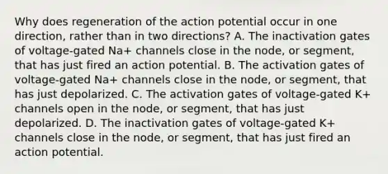 Why does regeneration of the action potential occur in one direction, rather than in two directions? A. The inactivation gates of voltage-gated Na+‎ channels close in the node, or segment, that has just fired an action potential. B. The activation gates of voltage-gated Na+‎ channels close in the node, or segment, that has just depolarized. C. The activation gates of voltage-gated K+‎ channels open in the node, or segment, that has just depolarized. D. The inactivation gates of voltage-gated K+‎ channels close in the node, or segment, that has just fired an action potential.