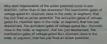 Why does regeneration of the action potential occur in one direction, rather than in two directions? The inactivation gates of voltage-gated K+‎ channels close in the node, or segment, that has just fired an action potential. The activation gates of voltage-gated K+‎ channels open in the node, or segment, that has just depolarized. The activation gates of voltage-gated Na+‎ channels close in the node, or segment, that has just depolarized. The inactivation gates of voltage-gated Na+‎ channels close in the node, or segment, that has just fired an action potential.