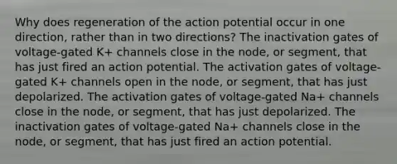 Why does regeneration of the action potential occur in one direction, rather than in two directions? The inactivation gates of voltage-gated K+‎ channels close in the node, or segment, that has just fired an action potential. The activation gates of voltage-gated K+‎ channels open in the node, or segment, that has just depolarized. The activation gates of voltage-gated Na+‎ channels close in the node, or segment, that has just depolarized. The inactivation gates of voltage-gated Na+‎ channels close in the node, or segment, that has just fired an action potential.