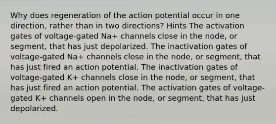 Why does regeneration of the action potential occur in one direction, rather than in two directions? Hints The activation gates of voltage-gated Na+‎ channels close in the node, or segment, that has just depolarized. The inactivation gates of voltage-gated Na+‎ channels close in the node, or segment, that has just fired an action potential. The inactivation gates of voltage-gated K+‎ channels close in the node, or segment, that has just fired an action potential. The activation gates of voltage-gated K+‎ channels open in the node, or segment, that has just depolarized.