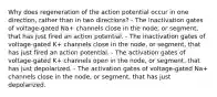 Why does regeneration of the action potential occur in one direction, rather than in two directions? - The inactivation gates of voltage-gated Na+‎ channels close in the node, or segment, that has just fired an action potential. - The inactivation gates of voltage-gated K+‎ channels close in the node, or segment, that has just fired an action potential. - The activation gates of voltage-gated K+‎ channels open in the node, or segment, that has just depolarized. - The activation gates of voltage-gated Na+‎ channels close in the node, or segment, that has just depolarized.