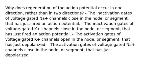 Why does regeneration of the action potential occur in one direction, rather than in two directions? - The inactivation gates of voltage-gated Na+‎ channels close in the node, or segment, that has just fired an action potential. - The inactivation gates of voltage-gated K+‎ channels close in the node, or segment, that has just fired an action potential. - The activation gates of voltage-gated K+‎ channels open in the node, or segment, that has just depolarized. - The activation gates of voltage-gated Na+‎ channels close in the node, or segment, that has just depolarized.