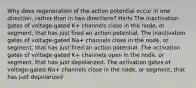 Why does regeneration of the action potential occur in one direction, rather than in two directions? Hints The inactivation gates of voltage-gated K+‎ channels close in the node, or segment, that has just fired an action potential. The inactivation gates of voltage-gated Na+‎ channels close in the node, or segment, that has just fired an action potential. The activation gates of voltage-gated K+‎ channels open in the node, or segment, that has just depolarized. The activation gates of voltage-gated Na+‎ channels close in the node, or segment, that has just depolarized