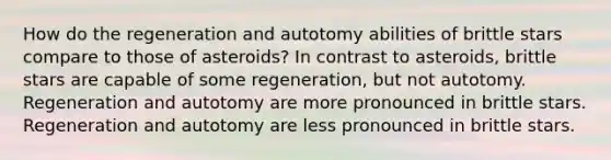 How do the regeneration and autotomy abilities of brittle stars compare to those of asteroids? In contrast to asteroids, brittle stars are capable of some regeneration, but not autotomy. Regeneration and autotomy are more pronounced in brittle stars. Regeneration and autotomy are less pronounced in brittle stars.