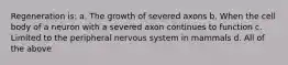 Regeneration is: a. The growth of severed axons b. When the cell body of a neuron with a severed axon continues to function c. Limited to the peripheral nervous system in mammals d. All of the above