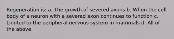 Regeneration is: a. The growth of severed axons b. When the cell body of a neuron with a severed axon continues to function c. Limited to the peripheral nervous system in mammals d. All of the above