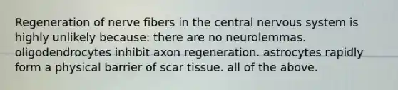 Regeneration of nerve fibers in the central nervous system is highly unlikely because: there are no neurolemmas. oligodendrocytes inhibit axon regeneration. astrocytes rapidly form a physical barrier of scar tissue. all of the above.