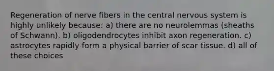 Regeneration of nerve fibers in the central nervous system is highly unlikely because: a) there are no neurolemmas (sheaths of Schwann). b) oligodendrocytes inhibit axon regeneration. c) astrocytes rapidly form a physical barrier of scar tissue. d) all of these choices