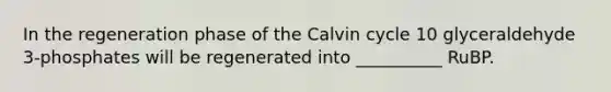 In the regeneration phase of the Calvin cycle 10 glyceraldehyde 3-phosphates will be regenerated into __________ RuBP.