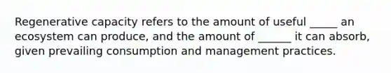 Regenerative capacity refers to the amount of useful _____ an ecosystem can produce, and the amount of ______ it can absorb, given prevailing consumption and management practices.