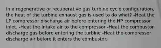 In a regenerative or recuperative gas turbine cycle configuration, the heat of the turbine exhaust gas is used to do what? -Heat the LP compressor discharge air before entering the HP compressor inlet. -Heat the intake air to the compressor -Heat the combustor discharge gas before entering the turbine -Heat the compressor discharge air before it enters the combustor.