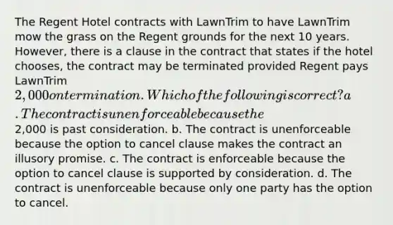 The Regent Hotel contracts with LawnTrim to have LawnTrim mow the grass on the Regent grounds for the next 10 years. However, there is a clause in the contract that states if the hotel chooses, the contract may be terminated provided Regent pays LawnTrim 2,000 on termination. Which of the following is correct? a. The contract is unenforceable because the2,000 is past consideration. b. The contract is unenforceable because the option to cancel clause makes the contract an illusory promise. c. The contract is enforceable because the option to cancel clause is supported by consideration. d. The contract is unenforceable because only one party has the option to cancel.