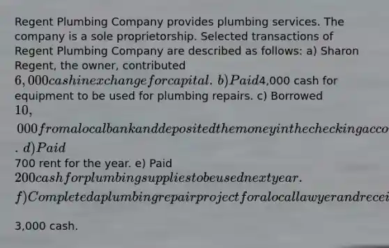 Regent Plumbing Company provides plumbing services. The company is a sole proprietorship. Selected transactions of Regent Plumbing Company are described as​ follows: ​a) Sharon​ Regent, the​ owner, contributed​ 6,000 cash in exchange for capital. ​b) Paid​4,000 cash for equipment to be used for plumbing repairs. ​c) Borrowed​ 10,000 from a local bank and deposited the money in the checking account. ​d) Paid​700 rent for the year. ​e) Paid​ 200 cash for plumbing supplies to be used next year. ​f) Completed a plumbing repair project for a local lawyer and received​3,000 cash.