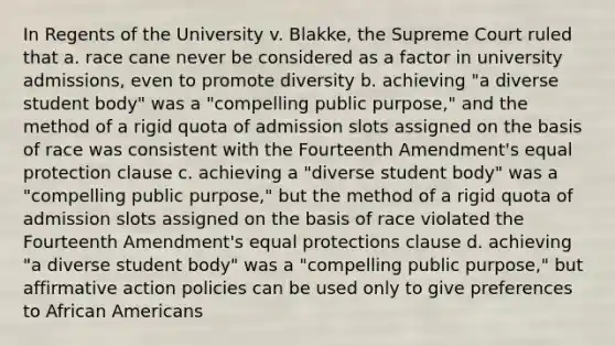 In Regents of the University v. Blakke, the Supreme Court ruled that a. race cane never be considered as a factor in university admissions, even to promote diversity b. achieving "a diverse student body" was a "compelling public purpose," and the method of a rigid quota of admission slots assigned on the basis of race was consistent with the Fourteenth Amendment's equal protection clause c. achieving a "diverse student body" was a "compelling public purpose," but the method of a rigid quota of admission slots assigned on the basis of race violated the Fourteenth Amendment's equal protections clause d. achieving "a diverse student body" was a "compelling public purpose," but affirmative action policies can be used only to give preferences to African Americans