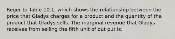 Reger to Table 10.1, which shows the relationship between the price that Gladys charges for a product and the quantity of the product that Gladys sells. The marginal revenue that Gladys receives from selling the fifth unit of out put is: