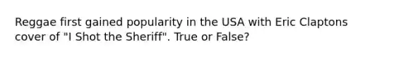 Reggae first gained popularity in the USA with Eric Claptons cover of "I Shot the Sheriff". True or False?