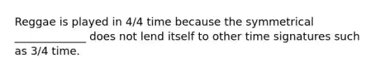 Reggae is played in 4/4 time because the symmetrical _____________ does not lend itself to other time signatures such as 3/4 time.
