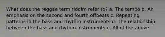 What does the reggae term riddim refer to? a. The tempo b. An emphasis on the second and fourth offbeats c. Repeating patterns in the bass and rhythm instruments d. The relationship between the bass and rhythm instruments e. All of the above