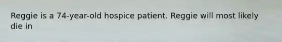 Reggie is a 74-year-old hospice patient. Reggie will most likely die in