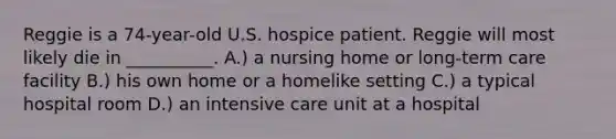 Reggie is a 74-year-old U.S. hospice patient. Reggie will most likely die in __________. A.) a nursing home or long-term care facility B.) his own home or a homelike setting C.) a typical hospital room D.) an intensive care unit at a hospital