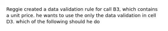 Reggie created a data validation rule for call B3, which contains a unit price. he wants to use the only the data validation in cell D3. which of the following should he do