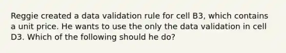 Reggie created a data validation rule for cell B3, which contains a unit price. He wants to use the only the data validation in cell D3. Which of the following should he do?