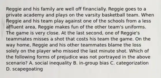 Reggie and his family are well off financially. Reggie goes to a private academy and plays on the varsity basketball team. When Reggie and his team play against one of the schools from a less affluent area, Reggie makes fun of the other team's uniforms. The game is very close. At the last second, one of Reggie's teammates misses a shot that costs his team the game. On the way home, Reggie and his other teammates blame the loss solely on the player who missed the last minute shot. Which of the following forms of prejudice was not portrayed in the above scenario? A. social inequality B. in-group bias C. categorization D. scapegoating