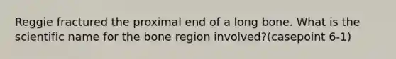 Reggie fractured the proximal end of a long bone. What is the scientific name for the bone region involved?(casepoint 6-1)