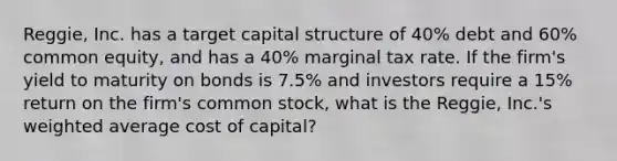 Reggie, Inc. has a target capital structure of 40% debt and 60% common equity, and has a 40% marginal tax rate. If the firm's yield to maturity on bonds is 7.5% and investors require a 15% return on the firm's common stock, what is the Reggie, Inc.'s weighted average cost of capital?